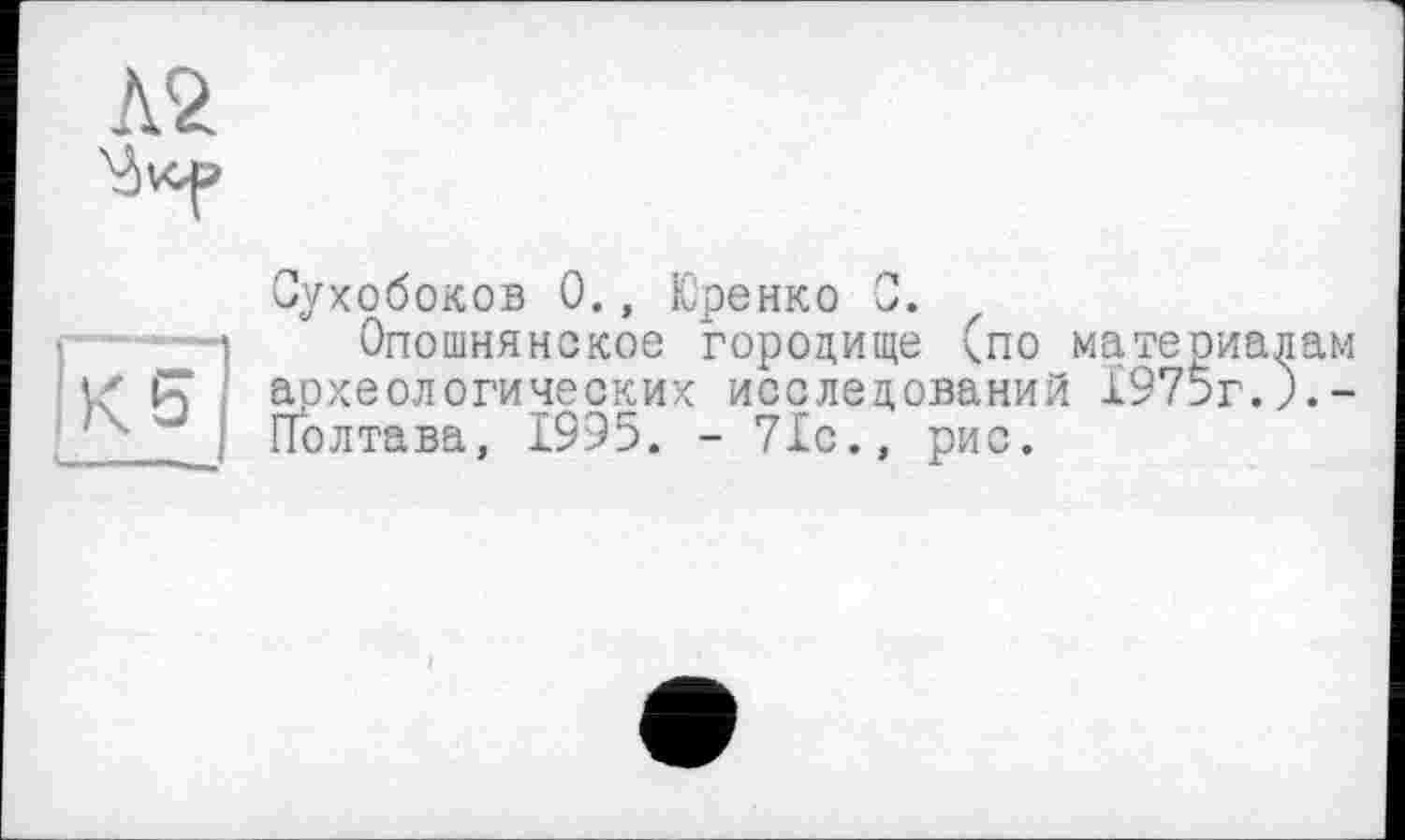 ﻿Л2

!ухобоков 0., Юренко 0.
Опошнянское городище (по материалам
і/ PT археологических исследований 1975г.).-J Полтава, 1995. - 71с., рис.